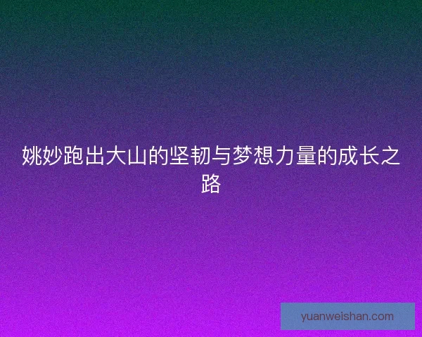 姚妙跑出大山的坚韧与梦想力量的成长之路 姚妙跑出大山的坚韧与梦想力量的成长之路