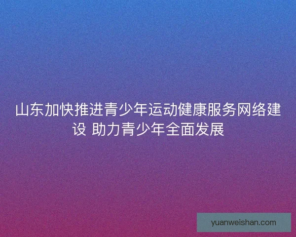 山东加快推进青少年运动健康服务网络建设 助力青少年全面发展 山东加快推进青少年运动健康服务网络建设 助力青少年全面发展
