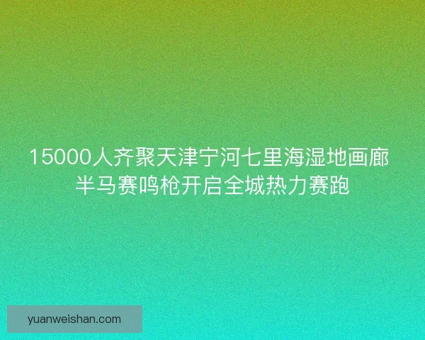 15000人齐聚天津宁河七里海湿地画廊 半马赛鸣枪开启全城热力赛跑