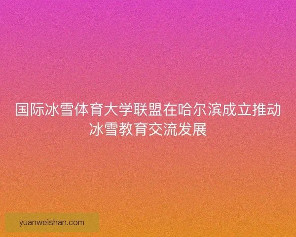 国际冰雪体育大学联盟在哈尔滨成立推动冰雪教育交流发展