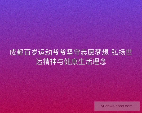 成都百岁运动爷爷坚守志愿梦想 弘扬世运精神与健康生活理念
