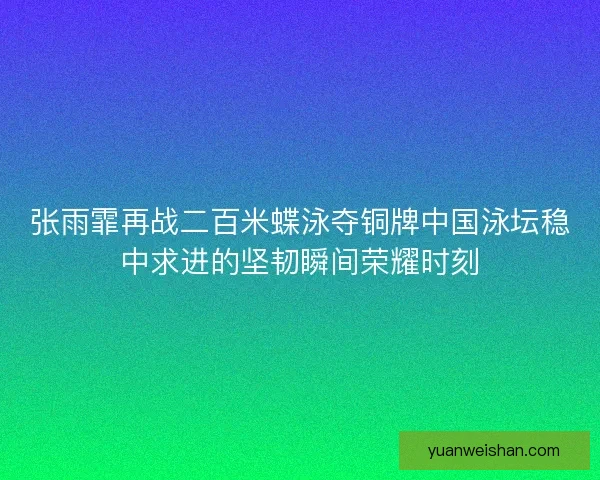 张雨霏再战二百米蝶泳夺铜牌中国泳坛稳中求进的坚韧瞬间荣耀时刻
