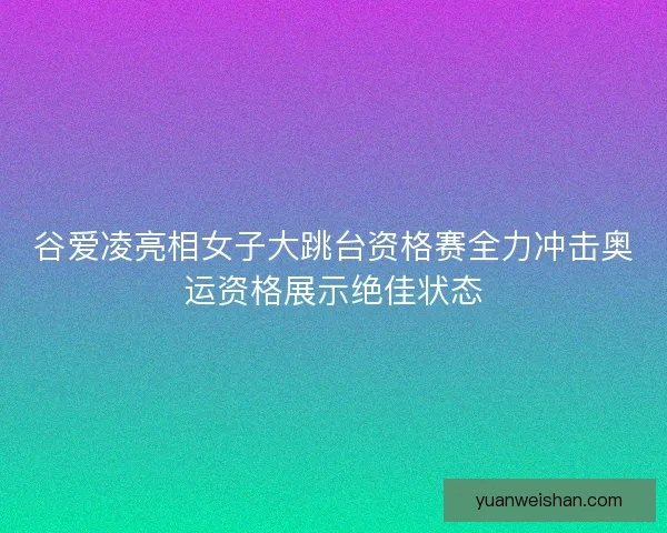 谷爱凌亮相女子大跳台资格赛全力冲击奥运资格展示绝佳状态