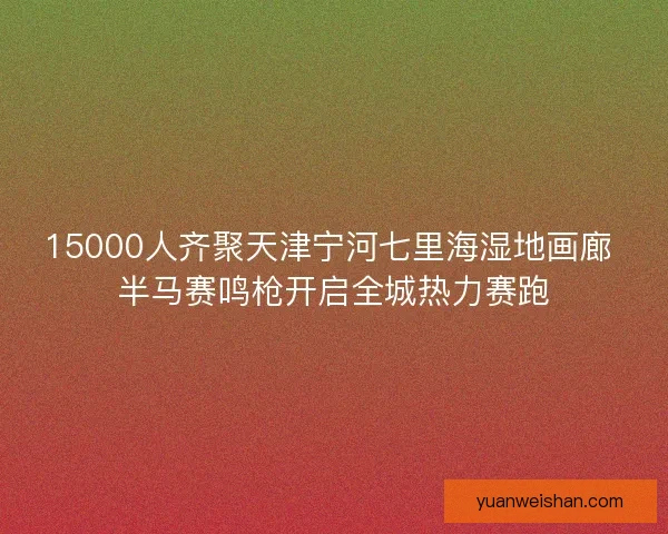 15000人齐聚天津宁河七里海湿地画廊 半马赛鸣枪开启全城热力赛跑 15000人齐聚天津宁河七里海湿地画廊 半马赛鸣枪开启全城热力赛跑